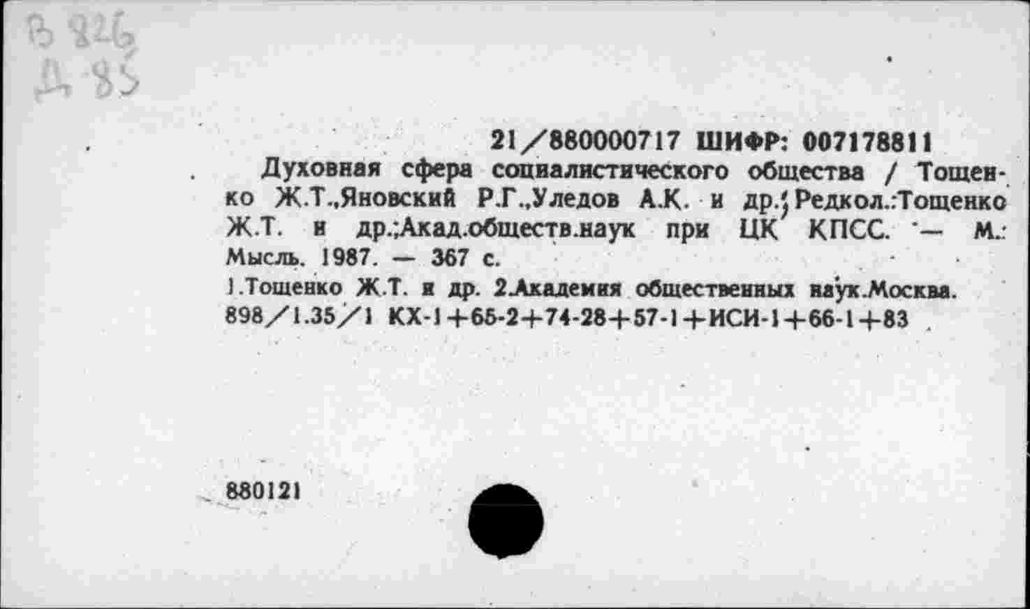 ﻿д
21/880000717 ШИФР: 007178811
Духовная сфера социалистического общества / Тощей-ко Ж.Т-.Яновский Р.Г..Уледов А.К. и др.} Редкол.гТощенко Ж.Т. и др.;Акад.обществ.наук при ЦК КПСС. М..-Мысль. 1987. — 367 с.
).Тощенко Ж.Т. и др. 2Академкя общественных наук.Москва.
898/1.35/1 КХ-1+65-2+74-28+57-1+ИСИ-1+66-1+83
880121